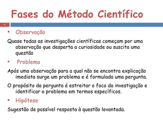 Fases do Método Científico Observação Quase todas as investigações científicas começam por uma observação que desperta a curiosidade ou suscita uma questão Problema Após uma observação para a qual não se encontra explicação imediata surge um problema e é formulada uma pergunta. O propósito da pergunta é estreitar o foco da investigação e identificar o problema em termos específicos. Hipótese Sugestão de possível resposta à questão levantada. 