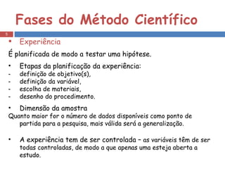 Fases do Método Científico Experiência É planificada de modo a testar uma hipótese. Etapas da planificação da experiência: definição de objetivo(s), definição da variável, escolha de materiais, desenho do procedimento. Dimensão da amostra Quanto maior for o número de dados disponíveis como ponto de partida para a pesquisa, mais válida será a generalização. A experiência tem de ser controlada –  as variáveis têm de ser todas controladas, de modo a que apenas uma esteja aberta a estudo. 