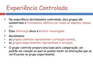 Experiência Controlada Na experiência devidamente controlada, dois grupos são submetidos a  tratamento idêntico em todos os aspetos, menos um .  Essa  diferença  única é o  fator investigado Geralmente: os  grupos-controle representam a situação normal , os  grupos experimentais representam a variação . O grupo-controle proporciona base para comparação: um padrão em relação ao qual se podem medir as alterações que se verificarem no grupo experimental. 