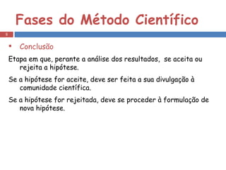 Fases do Método Científico Conclusão Etapa em que, perante a análise dos resultados,  se aceita ou rejeita a hipótese. Se a hipótese for aceite, deve ser feita a sua divulgação à comunidade científica. Se a hipótese for rejeitada, deve se proceder à formulação de nova hipótese. 