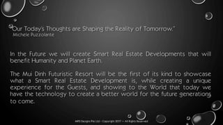 MPD Designs Pte Ltd - Copyright 2017 – All Rights Reserved
“Our Today’s Thoughts are Shaping the Reality of Tomorrow.”
Michele Puzzolante
In the Future we will create Smart Real Estate Developments that will
benefit Humanity and Planet Earth.
The Mui Dinh Futuristic Resort will be the first of its kind to showcase
what a Smart Real Estate Development is, while creating a unique
experience for the Guests, and showing to the World that today we
have the technology to create a better world for the future generations
to come.
 