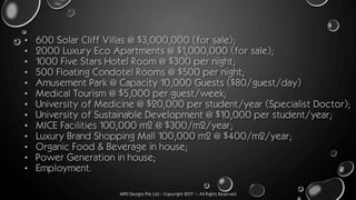 MPD Designs Pte Ltd - Copyright 2017 – All Rights Reserved
• 600 Solar Cliff Villas @ $3,000,000 (for sale);
• 2000 Luxury Eco Apartments @ $1,000,000 (for sale);
• 1000 Five Stars Hotel Room @ $300 per night;
• 500 Floating Condotel Rooms @ $500 per night;
• Amusement Park @ Capacity 10,000 Guests ($80/guest/day)
• Medical Tourism @ $5,000 per guest/week;
• University of Medicine @ $20,000 per student/year (Specialist Doctor);
• University of Sustainable Development @ $10,000 per student/year;
• MICE Facilities 100,000 m2 @ $300/m2/year;
• Luxury Brand Shopping Mall 100,000 m2 @ $400/m2/year;
• Organic Food & Beverage in house;
• Power Generation in house;
• Employment.
 