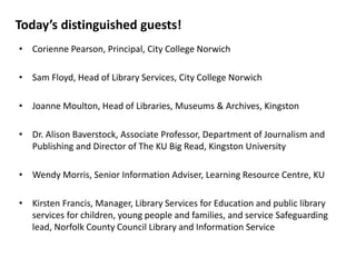 Today’s distinguished guests!
• Corienne Pearson, Principal, City College Norwich
• Sam Floyd, Head of Library Services, City College Norwich
• Joanne Moulton, Head of Libraries, Museums & Archives, Kingston
• Dr. Alison Baverstock, Associate Professor, Department of Journalism and
Publishing and Director of The KU Big Read, Kingston University
• Wendy Morris, Senior Information Adviser, Learning Resource Centre, KU
• Kirsten Francis, Manager, Library Services for Education and public library
services for children, young people and families, and service Safeguarding
lead, Norfolk County Council Library and Information Service
 