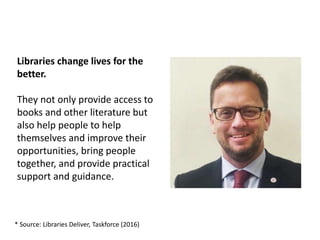 Libraries change lives for the
better.
They not only provide access to
books and other literature but
also help people to help
themselves and improve their
opportunities, bring people
together, and provide practical
support and guidance.
* Source: Libraries Deliver, Taskforce (2016)
 