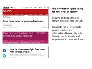 The Information Age is calling
for new kinds of literacy
Reading and basic literacy
remain essential core life skills
Alongside these, we need to
ensure children are
information-literate, digitally-
literate, media literate and
empowered to question & learn
 