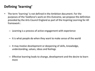 Defining ‘learning’
• The term ‘learning’ is not defined in the ​Ambition document. For the
purposes of the Taskforce’s work on this Outcome, we propose the definition
provided by the Arts Council England as part of the ​Inspiring Learning for All
framework :
– Learning is a process of active engagement with experience
– It is what people do when they want to make sense of the world
– It may involve development or deepening of skills, knowledge,
understanding, values, ideas and feelings
– Effective learning leads to change, development and the desire to learn
more
 