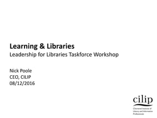 Learning & Libraries
Leadership for Libraries Taskforce Workshop
Nick Poole
CEO, CILIP
08/12/2016
 