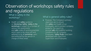 Observation of workshops safety rules
and regulations
What is safety in the
workshop?
 Health and safety guidance
on Workshop Safety. Safety in the
workshops is subject to a number of
various risk assessments
and safe codes of working practices
which have to be observed and
adhered to by all workshop users
and enforced by the person in
charge of these areas
What is general safety rules?
 Purpose. The Company's primary
objectives are to ensure
the safety and health of our
Employees, and to protect company
property. Our goal is to
provide safe and healthful working
conditions for all Company
Employees. Safety Rules have been
developed with input from
Supervision and Employees.
 