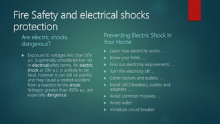 Fire Safety and electrical shocks
protection
Are electric shocks
dangerous?
 Exposure to voltages less than 50V
a.c. is generally considered low risk
in electricalsafety terms. An electric
shock at 50V a.c. is unlikely to be
fatal, however it can still be painful
and may cause a related accident
from a reaction to the shock.
Voltages greater than 450V a.c. are
especially dangerous.
Preventing Electric Shock in
Your Home
 Learn how electricity works. ...
 Know your limits. ...
 Find out electricity requirements. ...
 Turn the electricity off. ...
 Cover sockets and outlets. ...
 Install GFCI breakers, outlets and
adapters. ...
 Avoid common mistakes. ...
 Avoid water.
 miniature circuit breaker
 