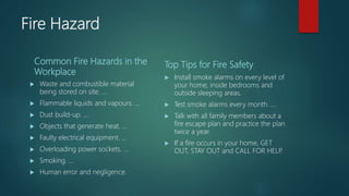 Fire Hazard
Common Fire Hazards in the
Workplace
 Waste and combustible material
being stored on site. ...
 Flammable liquids and vapours. ...
 Dust build-up. ...
 Objects that generate heat. ...
 Faulty electrical equipment. ...
 Overloading power sockets. ...
 Smoking. ...
 Human error and negligence.
Top Tips for Fire Safety
 Install smoke alarms on every level of
your home, inside bedrooms and
outside sleeping areas.
 Test smoke alarms every month. ...
 Talk with all family members about a
fire escape plan and practice the plan
twice a year.
 If a fire occurs in your home, GET
OUT, STAY OUT and CALL FOR HELP.
 
