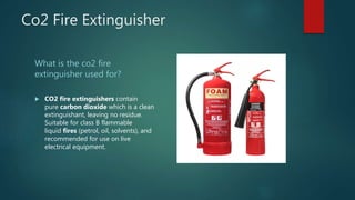 Co2 Fire Extinguisher
What is the co2 fire
extinguisher used for?
 CO2 fire extinguishers contain
pure carbon dioxide which is a clean
extinguishant, leaving no residue.
Suitable for class B flammable
liquid fires (petrol, oil, solvents), and
recommended for use on live
electrical equipment.
 