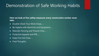 Demonstration of Safe Working Habits
Here we look at five safety measures every construction worker must
take.
 Double-Check Your Work Areas. ...
 Be Vigilant with Electricity and Equipment. ...
 Maintain Fencing and Prevent Fires. ...
 Protective Apparel and PPE. ...
 Keep First Aid Close. ...
 Final Thoughts.
 