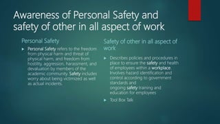 Awareness of Personal Safety and
safety of other in all aspect of work
Personal Safety
 Personal Safety refers to the freedom
from physical harm and threat of
physical harm, and freedom from
hostility, aggression, harassment, and
devaluation by members of the
academic community. Safety includes
worry about being victimized as well
as actual incidents.
Safety of other in all aspect of
work
 Describes policies and procedures in
place to ensure the safety and health
of employees within a workplace.
Involves hazard identification and
control according to government
standards and
ongoing safety training and
education for employees
 Tool Box Talk
 
