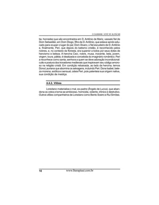 O GUARANI / JOSÉ DE ALENCAR

tia, honradez que são encontrados em D. Antônio de Mariz, vassalo fiel de
Dom Sebastião; em Dom Diogo, filho de D. Antônio, que estava sendo educado para ocupar o lugar do pai; Dom Álvaro, o fiel escudeiro de D. Antônio
e, finalmente, Peri, que depois do batismo cristão, é reconhecido pelos
nobres, e, no contexto da floresta, era superior a todos por seus dotes de
heroísmo e beleza. A heroína Ceci, nobre, musa, inocente, bela, jovem,
virgem, loura, pálida, é idealizada e concebida do imaginário romântico. Peri
a reconhece como santa, senhora a quem se deve adoração incondicional:
culto e postura dos trovadores medievais que inspiravam seu código amoroso na religião cristã. Em condição rebaixada, ao lado da heroína, temos
Dona Lauriana que abomina os selvagens, incluindo Peri. Dona Isabel, beleza morena, exótica e sensual, odeia Peri, pois patenteia sua origem nativa,
sua condição de mestiça.
4.4.2. Vilões
Loredano materializa o mal, ex-padre (Ângelo de Lucca), que abandona os votos e torna-se ambicioso, homicida, violento, irônico e destrutivo.
Outros vilões companheiros de Loredano como Bento Soeiro e Rui Simões.

10

www.literapiaui.com.br

 