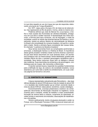 O GUARANI / JOSÉ DE ALENCAR

no que dizia respeito ao uso da Língua (ao que ele respondeu elaborando uma teoria da “Língua Brasileira”).
Em 1877, viajou para a Europa a fim de tratar-se da tuberculose, mas regressando ao Rio de janeiro, morreu, ainda no mesmo ano.
Podemos afirmar que José de Alencar foi, à sua época, o melhor e mais ousado dos ficcionistas da Literatura Brasileira, amalgamou em sua obra o caráter nacional: A representação dos mitos nacionais, a fórmula para seus romances, uso da linguagem, a visão da
sociedade, quanto ao retrato das diversas épocas da história e, principalmente, quanto ao esforço literário da nacionalização da literatura
no Brasil e da consolidação do romance brasileiro, do qual foi o verdadeiro criador. Sendo a primeira figura consistente das nossas letras,
foi chamado “o patriarca da literatura brasileira”.
Seus temas recorrentes foram as complicações sentimentais e
amorosas, a idealização heróica e a História do Brasil. A importância
desse genial prosador romântico reside na forma diversa e aprimorada que esse temas assumiram em suas diversas obras. Um escritor
que conseguiu criar, ao mesmo tempo, heróis idealizados, guiados pela
verdade interna da obra, e também personagens verdadeiros para a
sociedade. Seus textos costumam dosar bem os diálogos e abusar
das metáforas. Suas descrições de ambientes e de personagens, com
destaque para as roupas, são marcantes e diferenciais.
O escritor sempre buscou responder às questões fundamentais
para a definição da raça, da cultura e da sociedade brasileira, nunca
abandonou por outro lado a tarefa do entretenimento, em suas criativas páginas de heroísmo e de amor.
2. CONTEXTO DO ROMANTISMO
A época representada culturalmente pelo Romantismo – das duas
últimas décadas do século XVIII até pouco mais da metade do século XIX
– é o resultado das transformações que já vinham ocorrendo desde o
início do século XVIII em vários planos: econômico, social e ideológico.
Economicamente, a Europa presenciava a euforia e as conseqüências decorrentes da Revolução Industrial na Inglaterra: novos
inventos para a indústria, divisão de trabalho e maior produtividade,
formação de centros fabris e urbanos, surgimento do operariado, revoltas sociais e nascimento de sindicatos, associações de trabalhadores e de patrões.
Social e politicamente, tendo a burguesia alcançado o poder na
França, com a Revolução Francesa (1789), iniciava-se nesse país um
2

www.literapiaui.com.br

 