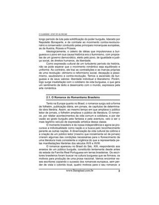 O GUARANI / JOSÉ DE ALENCAR

longo período de luta pela solidificação do poder burguês, liderado por
Napoleão Bonaparte, e de combate ao movimento contra-revolucionário e conservador conduzido pelas principais monarquias européias,
as da Áustria, Rússia e Prússia.
Ideologicamente, o celeiro de idéias que impulsionava a burguesia e o povo em sua causa histórica era o Iluminismo, com propostas de um governo democrático, eleito pelo povo, de igualdade e justiça social, de direitos humanos, de liberdade.
Como expressão cultural de um turbulento período da história,
não se pode esperar que o movimento romântico seja equilibrado e
uniforme. Ao contrário, ele traz as contradições e as marcas próprias
de uma revolução: otimismo e reformismo social, decepção e pessimismo, saudosismo e contra-revolução. Temos a ascensão da burguesia e de seus valores: liberdade individual e liberalismo. Porém,
logo surge insatisfação com o cotidiano da vida burguesa, o que gera
um sentimento de tédio e desencanto com o mundo, expressos pela
arte romântica.

2.1. O Romance do Romantismo Brasileiro
Tanto na Europa quanto no Brasil, o romance surgiu sob a forma
de folhetim, publicação diária, em jornais, de capítulos de determinada obra literária. Assim, ao mesmo tempo em que ampliava o público
leitor de jornais, o folhetim ampliava o público de literatura. O romance, por relatar acontecimentos da vida comum e cotidiana, e por dar
vazão ao gosto burguês pela fantasia e pela aventura, veio a ser o
mais legítimo veículo de expressão artística dessa classe.
O momento brasileiro é da nossa independência e agora se procurava a individualidade como nação e a busca pelo reconhecimento
perante as outras nações. A dinamização da vida cultural da colônia e
a criação de um público leitor (mesmo que inicialmente só de jornais)
criaram algumas das condições necessárias para o florescimento de
uma literatura mais consistente e orgânica do que a representada pelas manifestações literárias dos séculos XVII e XVIII.
O romance apareceu no Brasil do Séc. XIX, respondendo aos
anseios de um público burguês, constituído lentamente desde antes
da estada da Família Real Portuguesa em terras brasileiras. Os escritores brasileiros foram buscar na cultura burguesa que se firmava, os
motivos para produção de uma prosa nacional. Vamos encontrar esses escritores copiando o sucesso dos romances europeus, sem perder de vista o colorido local, quatro motivos para o seu romance: a

www.literapiaui.com.br

3

 