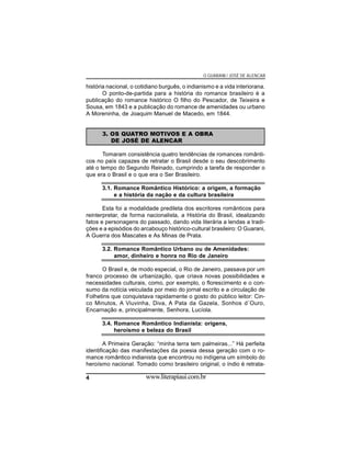 O GUARANI / JOSÉ DE ALENCAR

história nacional, o cotidiano burguês, o indianismo e a vida interiorana.
O ponto-de-partida para a história do romance brasileiro é a
publicação do romance histórico O filho do Pescador, de Teixeira e
Sousa, em 1843 e a publicação do romance de amenidades ou urbano
A Moreninha, de Joaquim Manuel de Macedo, em 1844.
3. OS QUATRO MOTIVOS E A OBRA
DE JOSÉ DE ALENCAR
Tomaram consistência quatro tendências de romances românticos no país capazes de retratar o Brasil desde o seu descobrimento
até o tempo do Segundo Reinado, cumprindo a tarefa de responder o
que era o Brasil e o que era o Ser Brasileiro.
3.1. Romance Romântico Histórico: a origem, a formação
e a história da nação e da cultura brasileira
Esta foi a modalidade predileta dos escritores românticos para
reinterpretar, de forma nacionalista, a História do Brasil, idealizando
fatos e personagens do passado, dando vida literária a lendas a tradições e a episódios do arcabouço histórico-cultural brasileiro: O Guarani,
A Guerra dos Mascates e As Minas de Prata.
3.2. Romance Romântico Urbano ou de Amenidades:
amor, dinheiro e honra no Rio de Janeiro
O Brasil e, de modo especial, o Rio de Janeiro, passava por um
franco processo de urbanização, que criava novas possibilidades e
necessidades culturais, como, por exemplo, o florescimento e o consumo da notícia veiculada por meio do jornal escrito e a circulação de
Folhetins que conquistava rapidamente o gosto do público leitor: Cinco Minutos, A Viuvinha, Diva, A Pata da Gazela, Sonhos d´Ouro,
Encarnação e, principalmente, Senhora, Lucíola.
3.4. Romance Romântico Indianista: origens,
heroísmo e beleza do Brasil
A Primeira Geração: “minha terra tem palmeiras...” Há perfeita
identificação das manifestações da poesia dessa geração com o romance romântico indianista que encontrou no indígena um símbolo do
heroísmo nacional. Tomado como brasileiro original, o índio é retrata4

www.literapiaui.com.br

 