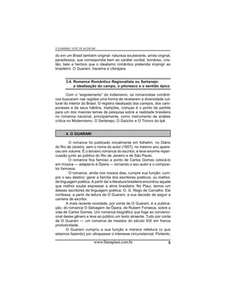 O GUARANI / JOSÉ DE ALENCAR

do em um Brasil também original: natureza exuberante, ainda virginal,
paradisíaca, que correspondia bem ao caráter cordial, bondoso, cristão, belo e heróico que o idealismo romântico pretendia impingir ao
brasileiro: O Guarani, Iracema e Ubirajara.

3.4. Romance Romântico Regionalista ou Sertanejo:
a idealização do campo, o pitoresco e o sentido épico
Com o “esgotamento” do indianismo, os romancistas românticos buscaram nas regiões uma forma de revelarem a diversidade cultural do interior do Brasil. O registro idealizado dos campos, dos camponeses e de seus hábitos, tradições, crenças é o ponto de partida
para um dos maiores temas de pesquisa sobre a realidade brasileira
no romance nacional, principalmente, como instrumento de análise
crítica no Modernismo. O Sertanejo, O Gaúcho e O Tronco do Ipê.

4. O GUARANI
O romance foi publicado inicialmente em folhetim, no Diário
do Rio de Janeiro, sem o nome do autor (1857), no mesmo ano apareceu em volume. É o terceiro romance do escritor, e teve enorme repercussão junto ao público do Rio de Janeiro e de São Paulo.
O romance fica famoso a ponto de Carlos Gomes colocá-lo
em música — adaptá-lo à Ópera — tornando o seu autor e o compositor famosos.
O romance, ainda nos nossos dias, cumpre sua função; cumpre o seu destino: gerar a família dos escritores poéticos, ou melhor,
de linguagem poética. A partir daí a literatura brasileira encontrou aquele
que melhor soube expressar a alma brasileira. No Piaui, temos um
desses escritores de linguagem poética: O. G. Rego de Carvalho. Ele
confessa: a partir da leitura de O Guarani, a sua decisão de seguir a
carreira de escritor.
A mais recente novidade, por conta de O Guarani, é a publicação, do romance O Selvagem da Ópera, de Rubem Fonseca, sobre a
vida de Carlos Gomes. Um romance biográfico que foge ao convencional desse gênero e leva ao público um texto atraente. Tudo por conta
de O Guarani — um romance de meados do século XIX em franca
produtividade.
O Guarani cumpriu a sua função e merece releitura (o que
estamos fazendo) por ultrapassar o interesse circunstancial. Portanto,

www.literapiaui.com.br

5

 