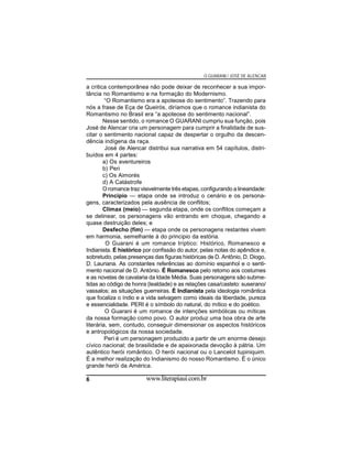 O GUARANI / JOSÉ DE ALENCAR

a critica contemporânea não pode deixar de reconhecer a sua importância no Romantismo e na formação do Modernismo.
“O Romantismo era a apoteose do sentimento”. Trazendo para
nós a frase de Eça de Queirós, diríamos que o romance indianista do
Romantismo no Brasil era “a apoteose do sentimento nacional”.
Nesse sentido, o romance O GUARANI cumpriu sua função, pois
José de Alencar cria um personagem para cumprir a finalidade de suscitar o sentimento nacional capaz de despertar o orgulho da descendência indígena da raça.
José de Alencar distribui sua narrativa em 54 capítulos, distribuídos em 4 partes:
a) Os aventureiros
b) Peri
c) Os Aimorés
d) A Catástrofe
O romance traz visivelmente três etapas, configurando a linearidade:
Princípio — etapa onde se introduz o cenário e os personagens, caracterizados pela ausência de conflitos;
Clímax (meio) — segunda etapa, onde os conflitos começam a
se delinear, os personagens vão entrando em choque, chegando a
quase destruição deles; e
Desfecho (fim) — etapa onde os personagens restantes vivem
em harmonia, semelhante à do principio da estória.
O Guarani é um romance tríptico: Histórico, Romanesco e
Indianista. É histórico por confissão do autor, pelas notas do apêndice e,
sobretudo, pelas presenças das figuras históricas de D. Antônio, D. Diogo,
D. Lauriana. As constantes referências ao domínio espanhol e o sentimento nacional de D. António. É Romanesco pelo retomo aos costumes
e as novelas de cavalaria da Idade Média. Suas personagens são submetidas ao código de honra (lealdade) e as relações casa/castelo: suserano/
vassalos; as situações guerreiras. É Indianista pela ideologia romântica
que focaliza o índio e a vida selvagem como ideais da liberdade, pureza
e essencialidade. PERI é o símbolo do natural, do mítico e do poético.
O Guarani é um romance de intenções simbólicas ou míticas
da nossa formação como povo. O autor produz uma boa obra de arte
literária, sem, contudo, conseguir dimensionar os aspectos históricos
e antropológicos da nossa sociedade.
Peri é um personagem produzido a partir de um enorme desejo
cívico nacional; de brasilidade e de apaixonada devoção à pátria. Um
autêntico herói romântico. O herói nacional ou o Lancelot tupiniquim.
É a melhor realização do Indianismo do nosso Romantismo. É o único
grande herói da América.
6

www.literapiaui.com.br

 
