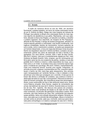 O GUARANI / JOSÉ DE ALENCAR

4.1. Enredo
A ação do romance dá-se no ano de 1604, em território
fluminense, sudeste brasileiro, em torno do núcleo colonizador fundado por D. António de Mariz, fidalgo dos mais insignes da nobreza de
Portugal, leva adiante no Brasil uma colonização dentro do mais rigoroso espírito de obediência à sua pátria. Representa, com sua casaforte, elevada na Serra dos Órgãos, um baluarte na Colônia, a desafiar
o poderio espanhol. Sua casa-forte, ás margens do Rio Paquequer,
afluente do Rio Paraíba, é abrigo de ilustres portugueses, afinados no
mesmo espírito patriótico e colonizador, mas acolhe inicialmente, com
ingênua cordialidade, bandos de mercenários, homens sedentos de
ouro e prata, como o aventureiro Loredano, ex-padre que assassinara
um homem desarmado, a troco do mapa das famosas minas de prata.
Dentro da respeitável casa de D. António de Mariz, Loredano vai pacientemente urdindo seu plano de destruição de toda a família e dos
agregados. Em seus planos, contudo, está o rapto da bela Cecília,
filha de D. António, mas que é constantemente vigiada por Peri, índio
Goitacaz da Nação Guarani, forte, corajoso, que em recompensa por
tê-la salvo certa vez de uma avalancha de pedras, recebeu a mais alta
gratidão de D. António e mesmo o afeto espontâneo da moça, que o
trata como a um irmão. A narrativa inicia seus momentos épicos logo
após o incidente em que Diogo, filho de D. Antônio, inadvertidamente,
mata uma indiazinha aimoré, durante uma caçada. Indignados, os
aimorés procuram vingança: surpreendidos por Peri, enquanto espreitavam o banho de Ceci, para logo após assassiná-la, dois aimorés
caem transpassados por certeiras flechas; o fato é relatado à tribo
aimoré por uma índia que conseguira ver o ocorrido. A luta que se irá
travar não diminui a ambição de Loredano, que continua a tramar a
destruição de todos os que não o acompanhem. Pela bravura demonstrada do homem português, têm importância ainda dois personagens:
Álvaro, jovem enamorado de Ceci e não retribuído nesse amor, senão
numa fraterna simpatia; Aires Gomes, espécie de comandante das
armas; leal defensor da casa de D. António. Durante todos os momentos da luta, Peri, vigilante, não descura dos passos de Loredano,
frustrando todas suas tentativas de traição ou de rapto de Ceci. Muito
mais numerosos, os aimorés vão ganhando a luta passo a passo. Num
momento, dos mais heróicos por sinal, Peri, conhecendo que estavam
quase perdidos, tenta uma solução tipicamente indígena: tomando veneno, pois sabe que os aimorés são antropófagos, desce a montanha e
vai lutar contra os aimorés: sabe que, morrendo, seria sua carne devorada pelos antropófagos e aí estaria a salvação da casa de D. António:

www.literapiaui.com.br

7

 