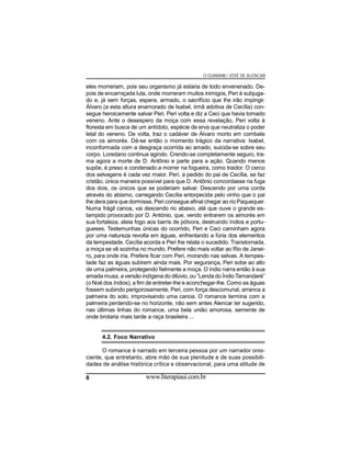 O GUARANI / JOSÉ DE ALENCAR

eles morreriam, pois seu organismo já estaria de todo envenenado. Depois de encarniçada luta, onde morreram muitos inimigos, Peri é subjugado e, já sem forças, espera, armado, o sacrifício que lhe irão impingir.
Álvaro (a esta altura enamorado de Isabel, irmã adotiva de Cecília) consegue heroicamente salvar Peri. Peri volta e diz a Ceci que havia tomado
veneno. Ante o desespero da moça com essa revelação, Peri volta à
floresta em busca de um antídoto, espécie de erva que neutraliza o poder
letal do veneno. De volta, traz o cadáver de Álvaro morto em combate
com os aimorés. Dá-se então o momento trágico da narrativa: Isabel,
inconformada com a desgraça ocorrida ao amado, suicida-se sobre seu
corpo. Loredano continua agindo. Crendo-se completamente seguro, trama agora a morte de D. Antônio e parte para a ação. Quando menos
supõe, é preso e condenado a morrer na fogueira, como traidor. O cerco
dos selvagens é cada vez maior. Peri, a pedido do pai de Cecília, se faz
cristão, única maneira possível para que D. Antônio concordasse na fuga
dos dois, os únicos que se poderiam salvar. Descendo por uma corda
através do abismo, carregando Cecília entorpecida pelo vinho que o pai
lhe dera para que dormisse, Peri consegue afinal chegar ao rio Paquequer.
Numa frágil canoa, vai descendo rio abaixo, até que ouve o grande estampido provocado por D. António, que, vendo entrarem os aimorés em
sua fortaleza, ateia fogo aos barris de pólvora, destruindo índios e portugueses. Testemunhas únicas do ocorrido, Peri e Ceci caminham agora
por uma natureza revolta em águas, enfrentando a fúria dos elementos
da tempestade. Cecília acorda e Peri lhe relata o sucedido. Transtornada,
a moça se vê sozinha no mundo. Prefere não mais voltar ao Rio de Janeiro, para onde iria. Prefere ficar com Peri, morando nas selvas. A tempestade faz as águas subirem ainda mais. Por segurança, Peri sobe ao alto
de uma palmeira, protegendo fielmente a moça. O índio narra então à sua
amada musa, a versão indígena do dilúvio, ou “Lenda do Índio Tamandaré”
(o Noé dos índios), a fim de entreter-lhe e aconchegar-lhe. Como as águas
fossem subindo perigorosamente, Peri, com força descomunal, arranca a
palmeira do solo, improvisando uma canoa. O romance termina com a
palmeira perdendo-se no horizonte, não sem antes Alencar ter sugerido,
nas últimas linhas do romance, uma bela união amorosa, semente de
onde brotaria mais tarde a raça brasileira ...

4.2. Foco Narrativo
O romance é narrado em terceira pessoa por um narrador onisciente, que entretanto, abre mão de sua plenitude e de suas possibilidades de análise histórica crítica e observacional, para uma atitude de
8

www.literapiaui.com.br

 