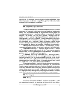 O GUARANI / JOSÉ DE ALENCAR

deformação da realidade: visão de mundo subjetiva e idealista. Suas
intervenções são emotivadas e superficiais, promovendo o triunfo da
imaginação burguesa sobre a realidade.
4.3. Tempo / Espaço / Ambiente
O contexto de publicação desse romance folhetinesco é a metade
do século XIX, entretanto o autor promove uma fuga dessa realidade de
tempo, para um passado remoto do início do século XVII, tempo das
expedições bandeirantes e jesuíticas no Brasil, a mando de D. Filipe, da
Espanha e de Portugal. Esta fuga para o passado é um truque para encontrar um tempo estático, original, paradisíaco, em que estariam as origens da nação e da cultura brasileiras. Corresponde ao retorno ao passado medieval do romance histórico europeu. Nesse tempo original, estariam justificativas para a grandeza, a beleza, o heroísmo, pureza; valores
morais e éticos que comportam um imaginário burguês idealista no século XIX, apoiadas no idearium de Rousseau: a teoria do “bom selvagem”.
O tempo na narrativa mostra-se linear e organizada que, por algumas vezes, sofre intervenções do narrador onisciente e usa o flashback.
O espaço do romance é a serra que separa o litoral e o interior
do Rio de Janeiro, próximo à nascente do Rio Paquequer, um afluente
menor do Rio Paraíba.O autor retrata a floresta tropical, exuberante e
perigosa contra os que dela não fazem parte.
O ambiente é o núcleo colonizador de D. Antônio de Mariz:
uma fazenda, que constava de uma casa grande (à semelhança dos
castelos medievais) que circulavam aqueles de sangue nobre; as cercanias, Peri; ainda um galpão, onde se acomodavam os aventureiros,
pagos para desbravar aquela região. O mediador entre a casa grande
e o galpão é D. Álvaro, o escudeiro de Dom Antônio.
A fazenda colonizadora exerce função simbólica para o entendimento do caráter histórico do romance: introdução da civilização na
floresta tropical, refletindo mudança profunda na relação do homem com
a natureza; desperta uma luta em torno de bens materiais e em torno de
valores ético-morais (bem x mal). O fogo como elemento purificador
que destrói a fazenda, simbolizando a resistência do primitivo (Amoirés)
ao civilizado: um estado de harmonia entre o homem e a natureza.
4.4. Personagens:
4.4.1. Heróis
O romance apresenta uma fileira de heróis concebidos a partir
dos arquétipos medievais da cavalaria: perfeição moral, ética, valen-

www.literapiaui.com.br

9

 