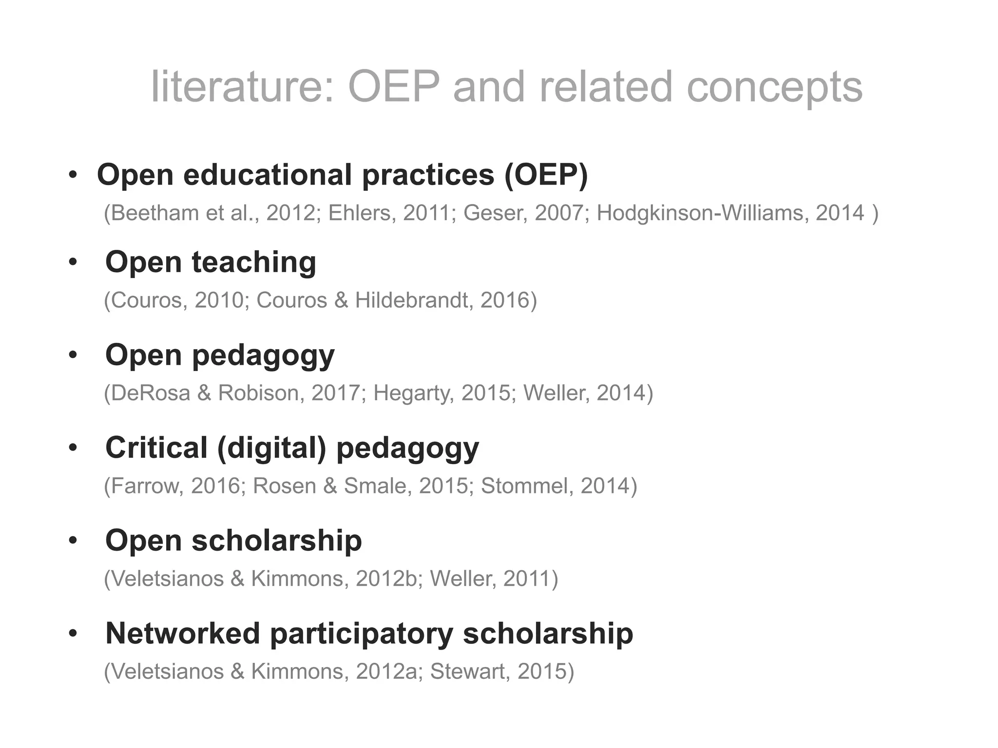 • Open educational practices (OEP)
(Beetham et al., 2012; Ehlers, 2011; Geser, 2007; Hodgkinson-Williams, 2014 )
• Open teaching
(Couros, 2010; Couros & Hildebrandt, 2016)
• Open pedagogy
(DeRosa & Robison, 2017; Hegarty, 2015; Weller, 2014)
• Critical (digital) pedagogy
(Farrow, 2016; Rosen & Smale, 2015; Stommel, 2014)
• Open scholarship
(Veletsianos & Kimmons, 2012b; Weller, 2011)
• Networked participatory scholarship
(Veletsianos & Kimmons, 2012a; Stewart, 2015)
literature: OEP and related concepts
 