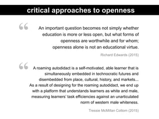 An important question becomes not simply whether
education is more or less open, but what forms of
openness are worthwhile and for whom;
openness alone is not an educational virtue.
Richard Edwards (2015)
“
critical approaches to openness
A roaming autodidact is a self-motivated, able learner that is
simultaneously embedded in technocratic futures and
disembedded from place, cultural, history, and markets...
As a result of designing for the roaming autodidact, we end up
with a platform that understands learners as white and male,
measuring learners’ task efficiencies against an unarticulated
norm of western male whiteness.
“
Tressie McMillan Cottom (2015)
 