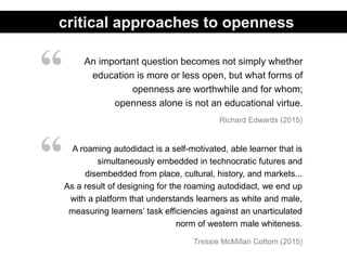 An important question becomes not simply whether
education is more or less open, but what forms of
openness are worthwhile and for whom;
openness alone is not an educational virtue.
Richard Edwards (2015)
“
critical approaches to openness
A roaming autodidact is a self-motivated, able learner that is
simultaneously embedded in technocratic futures and
disembedded from place, cultural, history, and markets...
As a result of designing for the roaming autodidact, we end up
with a platform that understands learners as white and male,
measuring learners’ task efficiencies against an unarticulated
norm of western male whiteness.
“
Tressie McMillan Cottom (2015)
 
