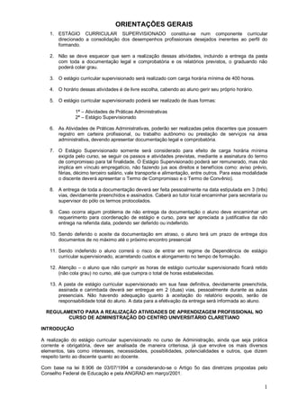 1
ORIENTAÇÕES GERAIS
1. ESTÁGIO CURRICULAR SUPERVISIONADO constitui-se num componente curricular
direcionado a consolidação dos desempenhos profissionais desejados inerentes ao perfil do
formando.
2. Não se deve esquecer que sem a realização dessas atividades, incluindo a entrega da pasta
com toda a documentação legal e comprobatória e os relatórios previstos, o graduando não
poderá colar grau.
3. O estágio curricular supervisionado será realizado com carga horária mínima de 400 horas.
4. O horário dessas atividades é de livre escolha, cabendo ao aluno gerir seu próprio horário.
5. O estágio curricular supervisionado poderá ser realizado de duas formas:
1ª – Atividades de Práticas Administrativas
2ª – Estágio Supervisionado
6. As Atividades de Práticas Administrativas, poderão ser realizadas pelos discentes que possuem
registro em carteira profissional, ou trabalho autônomo ou prestação de serviços na área
administrativa, devendo apresentar documentação legal e comprobatória.
7. O Estágio Supervisionado somente será considerado para efeito de carga horária mínima
exigida pelo curso, se seguir os passos e atividades previstas, mediante a assinatura do termo
de compromisso para tal finalidade. O Estágio Supervisionado poderá ser remunerado, mas não
implica em vínculo empregatício, não fazendo jus aos direitos e benefícios como: aviso prévio,
férias, décimo terceiro salário, vale transporte e alimentação, entre outros. Para essa modalidade
o discente deverá apresentar o Termo de Compromisso e o Termo de Convênio).
8. A entrega de toda a documentação deverá ser feita pessoalmente na data estipulada em 3 (três)
vias, devidamente preenchidos e assinados. Caberá ao tutor local encaminhar para secretaria ou
supervisor do pólo os termos protocolados.
9. Caso ocorra algum problema de não entrega da documentação o aluno deve encaminhar um
requerimento para coordenação de estágio e curso, para ser apreciada a justificativa da não
entrega na referida data, podendo ser deferido ou indeferido.
10. Sendo deferido o aceite da documentação em atraso, o aluno terá um prazo de entrega dos
documentos de no máximo até o próximo encontro presencial
11. Sendo indeferido o aluno correrá o risco de entrar em regime de Dependência de estágio
curricular supervisionado, acarretando custos e alongamento no tempo de formação.
12. Atenção – o aluno que não cumprir as horas de estágio curricular supervisionado ficará retido
(não cola grau) no curso, até que cumpra o total de horas estabelecidas.
13. A pasta de estágio curricular supervisionado em sua fase definitiva, devidamente preenchida,
assinada e carimbada deverá ser entregue em 2 (duas) vias, pessoalmente durante as aulas
presenciais. Não havendo adequação quanto à aceitação do relatório exposto, serão de
responsabilidade total do aluno. A data para a efetivação da entrega será informada ao aluno.
REGULAMENTO PARA A REALIZAÇÃO ATIVIDADES DE APRENDIZAGEM PROFISSIONAL NO
CURSO DE ADMINISTRAÇÃO DO CENTRO UNIVERSITÁRIO CLARETIANO
INTRODUÇÃO
A realização do estágio curricular supervisionado no curso de Administração, ainda que seja prática
corrente e obrigatória, deve ser analisada de maneira criteriosa, já que envolve os mais diversos
elementos, tais como interesses, necessidades, possibilidades, potencialidades e outros, que dizem
respeito tanto ao discente quanto ao docente.
Com base na lei 8.906 de 03/07/1994 e considerando-se o Artigo 5o das diretrizes propostas pelo
Conselho Federal de Educação e pela ANGRAD em março/2001.
 