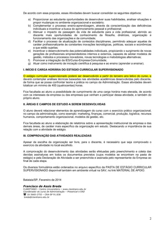 2
De acordo com essa proposta, essas Atividades devem buscar consolidar os seguintes objetivos:
a) Proporcionar ao estudante oportunidades de desenvolver suas habilidades, analisar situações e
propor mudanças no ambiente organizacional e societário;
b) Complementar o processo ensino-aprendizagem, através da conscientização das deficiências
individuais e incentivar a busca do aprimoramento pessoal e profissional;
c) Atenuar o impacto da passagem da vida de estudante para a vida profissional, abrindo ao
discente mais oportunidades de conhecimento da filosofia, diretrizes, organização e
funcionamento das organizações e da comunidade;
d) Facilitar o processo de atualização de conteúdos disciplinares, permitindo adequar aquelas de
caráter profissionalizante às constantes inovações tecnológicas, políticas, sociais e econômicas
a que estão sujeitas;
e) Incentivar o desenvolvimento das potencialidades individuais, propiciando o surgimento de novas
gerações de profissionais empreendedores internos e externos, capazes de adotar modelos de
gestão, métodos e processos inovadores, novas tecnologias e metodologias alternativas;
f) Promover a integração da IES/Curso-Empresa-Comunidade;
g) Atuar como instrumento de iniciação científica à pesquisa e ao ensino (aprender a ensinar).
I. INÍCIO E CARGA HORÁRIA DO ESTÁGIO CURRICULAR SUPERVISIONADO
O estágio curricular supervisionado poderá ser desenvolvido a partir do terceiro ano letivo do curso, e
deverá contemplar análises técnicas baseadas nas atividades acadêmicas desenvolvidas pelo discente,
de forma que se possa confrontar teoria e prática no campo da Administração. Essas atividades devem
totalizar um mínimo de 400 (quatrocentas) horas.
Fica facultada ao aluno a possibilidade de cumprimento de uma carga horária mais elevada, de acordo
com os interesses da empresa ou das empresas que venham a participar dessa atividade, e também do
próprio aluno.
II. ÁREAS E CAMPOS DE ESTUDO A SEREM DESENVOLVIDAS
O aluno deverá relacionar elementos de aprendizagem do curso com o exercício prático organizacional,
no campo da administração, como exemplo: marketing, finanças, comercial, produção, logística, recursos
humanos, comportamento organizacional, modelos de gestão, etc.
Fica facultada ao aluno a elaboração de relatórios sobre a apresentação institucional da empresa e das
demais áreas, de caráter mais específico da organização em estudo. Destacando a importância de sua
relação com a atividade de estágio.
III. COMPROVAÇÃO DAS ATIVIDADES REALIZADAS
Apesar da escolha da organização ser livre, para o discente, é necessário que seja comprovado o
exercício da atividade no local escolhido.
A comprovação do desenvolvimento das atividades serão efetuadas pelo preenchimento e coleta das
devidas assinaturas em todos os documentos previstos (cujos modelos se encontram na pasta de
estágio) e pela Declaração de Atividade a ser preenchida e assinada pelo representante da Empresa ao
final de cada etapa.
Os diversos formulários estão ordenados no arquivo específico da PASTA DE ESTÁGIO CURRICULAR
SUPERVISIONADO disponível também em ambiente virtual na SAV, no link MATERIAL DE APOIO.
Batatais/SP, Fevereiro de 2014
Francisco de Assis Breda
CLARETIANO – Centro Universitário – www.claretiano.edu.br
Coordenador do curso de Administração – Presencial e EAD
 16-3660-2755 – CRA-SP 91.838
breda@claretiano.edu.br
 