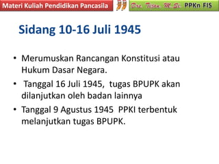Materi Kuliah Pendidikan Pancasila


     Sidang 10-16 Juli 1945

   • Merumuskan Rancangan Konstitusi atau
     Hukum Dasar Negara.
   • Tanggal 16 Juli 1945, tugas BPUPK akan
     dilanjutkan oleh badan lainnya
   • Tanggal 9 Agustus 1945 PPKI terbentuk
     melanjutkan tugas BPUPK.
 