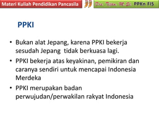 Materi Kuliah Pendidikan Pancasila



       PPKI
   • Bukan alat Jepang, karena PPKI bekerja
     sesudah Jepang tidak berkuasa lagi.
   • PPKI bekerja atas keyakinan, pemikiran dan
     caranya sendiri untuk mencapai Indonesia
     Merdeka
   • PPKI merupakan badan
     perwujudan/perwakilan rakyat Indonesia
 