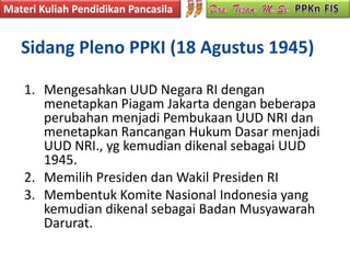 Materi Kuliah Pendidikan Pancasila


   Sidang Pleno PPKI (18 Agustus 1945)

    1. Mengesahkan UUD Negara RI dengan
       menetapkan Piagam Jakarta dengan beberapa
       perubahan menjadi Pembukaan UUD NRI dan
       menetapkan Rancangan Hukum Dasar menjadi
       UUD NRI., yg kemudian dikenal sebagai UUD
       1945.
    2. Memilih Presiden dan Wakil Presiden RI
    3. Membentuk Komite Nasional Indonesia yang
       kemudian dikenal sebagai Badan Musyawarah
       Darurat.
 