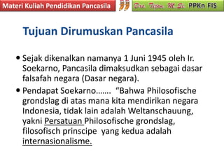 Materi Kuliah Pendidikan Pancasila


      Tujuan Dirumuskan Pancasila

     Sejak dikenalkan namanya 1 Juni 1945 oleh Ir.
      Soekarno, Pancasila dimaksudkan sebagai dasar
      falsafah negara (Dasar negara).
     Pendapat Soekarno……. “Bahwa Philosofische
      grondslag di atas mana kita mendirikan negara
      Indonesia, tidak lain adalah Weltanschauung,
      yakni Persatuan Philosofische grondslag,
      filosofisch prinscipe yang kedua adalah
      internasionalisme.
 