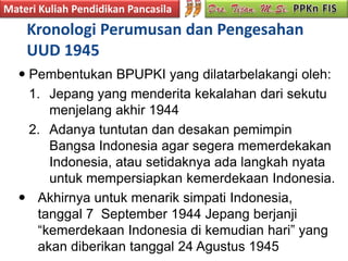 Materi Kuliah Pendidikan Pancasila
    Kronologi Perumusan dan Pengesahan
    UUD 1945
   Pembentukan BPUPKI yang dilatarbelakangi oleh:
    1. Jepang yang menderita kekalahan dari sekutu
       menjelang akhir 1944
    2. Adanya tuntutan dan desakan pemimpin
       Bangsa Indonesia agar segera memerdekakan
       Indonesia, atau setidaknya ada langkah nyata
       untuk mempersiapkan kemerdekaan Indonesia.
   Akhirnya untuk menarik simpati Indonesia,
     tanggal 7 September 1944 Jepang berjanji
     “kemerdekaan Indonesia di kemudian hari” yang
     akan diberikan tanggal 24 Agustus 1945
 