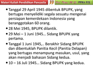Materi Kuliah Pendidikan Pancasila

    Tanggal 29 April 1945 dibentuk BPUPK, yang
     bertugas menyelidiki segala sesuatu mengenai
     persiapan kemerdekaan Indonesia yang
     beranggotakan 60 orang.
    28 Mei 1945, BPUPK dilantik.
    29 Mei – 1 Juni 1945… Sidang BPUPK yang
     pertama.
    Tanggal 1 Juni 1945,.. Berakhir Sidang BPUPK
     dan dibentuklah Panitia Kecil (Panitia Delapan)
     yang bertugas menampung masukan, usul, yang
     akan menjadi bahasan Sidang kedua.
    10 – 16 Juli 1945… Sidang BPUPK yang kedua.
 