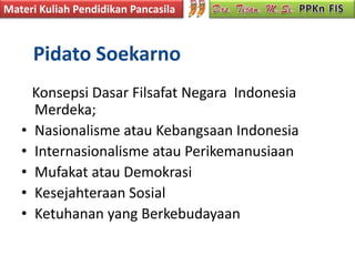 Materi Kuliah Pendidikan Pancasila



       Pidato Soekarno
       Konsepsi Dasar Filsafat Negara Indonesia
       Merdeka;
   •   Nasionalisme atau Kebangsaan Indonesia
   •   Internasionalisme atau Perikemanusiaan
   •   Mufakat atau Demokrasi
   •   Kesejahteraan Sosial
   •   Ketuhanan yang Berkebudayaan
 