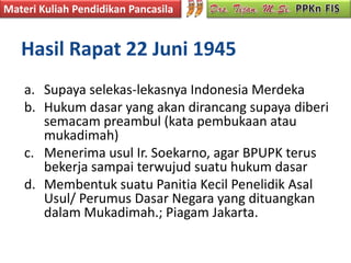 Materi Kuliah Pendidikan Pancasila


   Hasil Rapat 22 Juni 1945
    a. Supaya selekas-lekasnya Indonesia Merdeka
    b. Hukum dasar yang akan dirancang supaya diberi
       semacam preambul (kata pembukaan atau
       mukadimah)
    c. Menerima usul Ir. Soekarno, agar BPUPK terus
       bekerja sampai terwujud suatu hukum dasar
    d. Membentuk suatu Panitia Kecil Penelidik Asal
       Usul/ Perumus Dasar Negara yang dituangkan
       dalam Mukadimah.; Piagam Jakarta.
 
