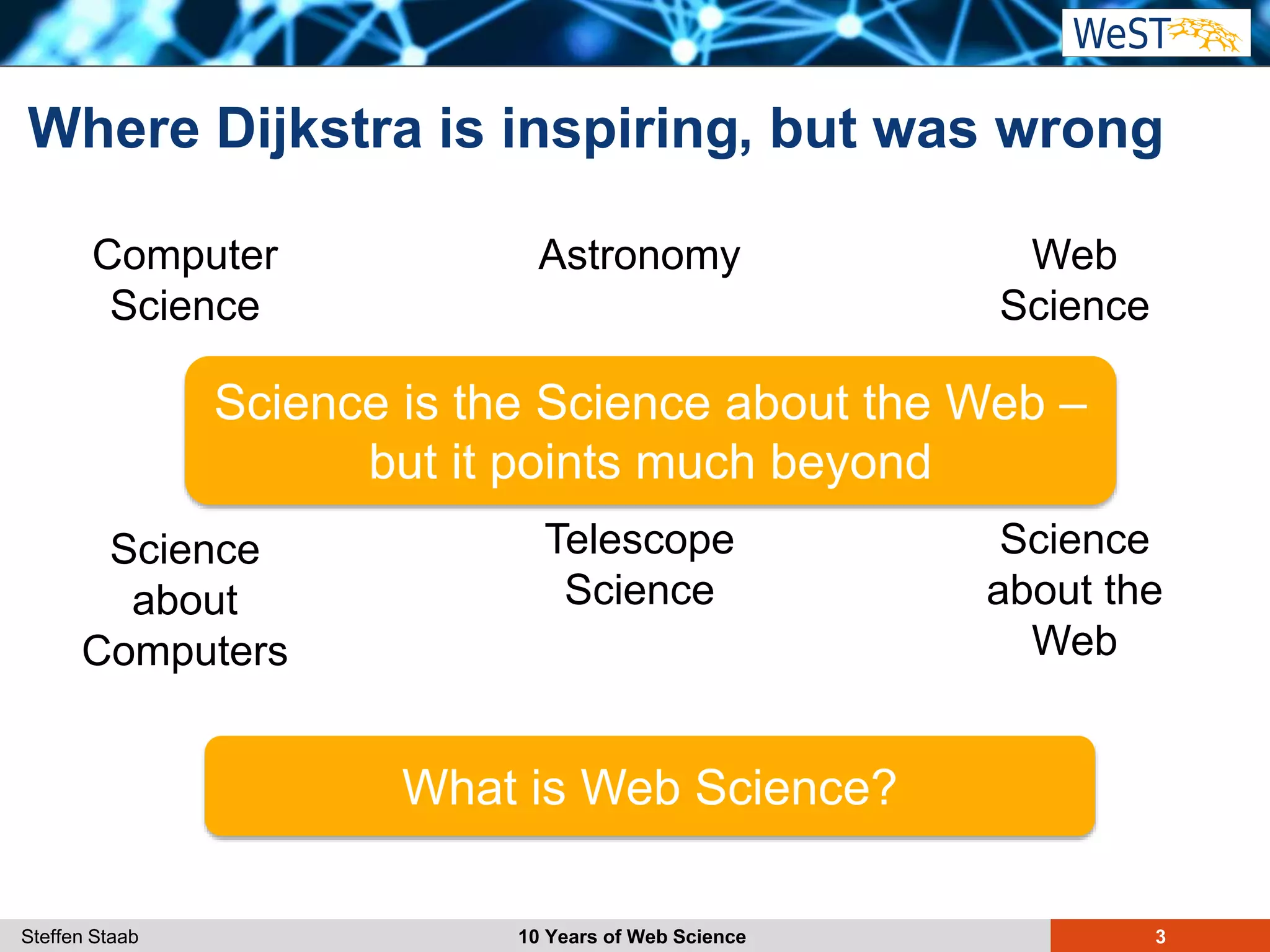 Steffen Staab 10 Years of Web Science 3
Where Dijkstra is inspiring
Computer
Science
Science
about
Computers
Astronomy
Telescope
Science
Web
Science
Science
about the
Web
What is Web Science?
, but was wrong
Science is the Science about the Web –
but it points much beyond
 