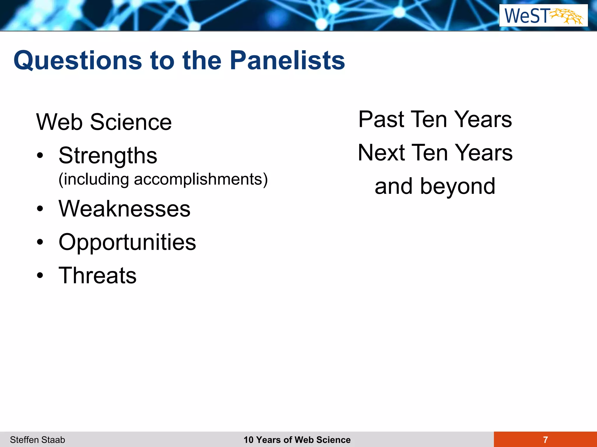 Steffen Staab 10 Years of Web Science 7
Questions to the Panelists
Web Science
• Strengths
(including accomplishments)
• Weaknesses
• Opportunities
• Threats
Past Ten Years
Next Ten Years
and beyond
 