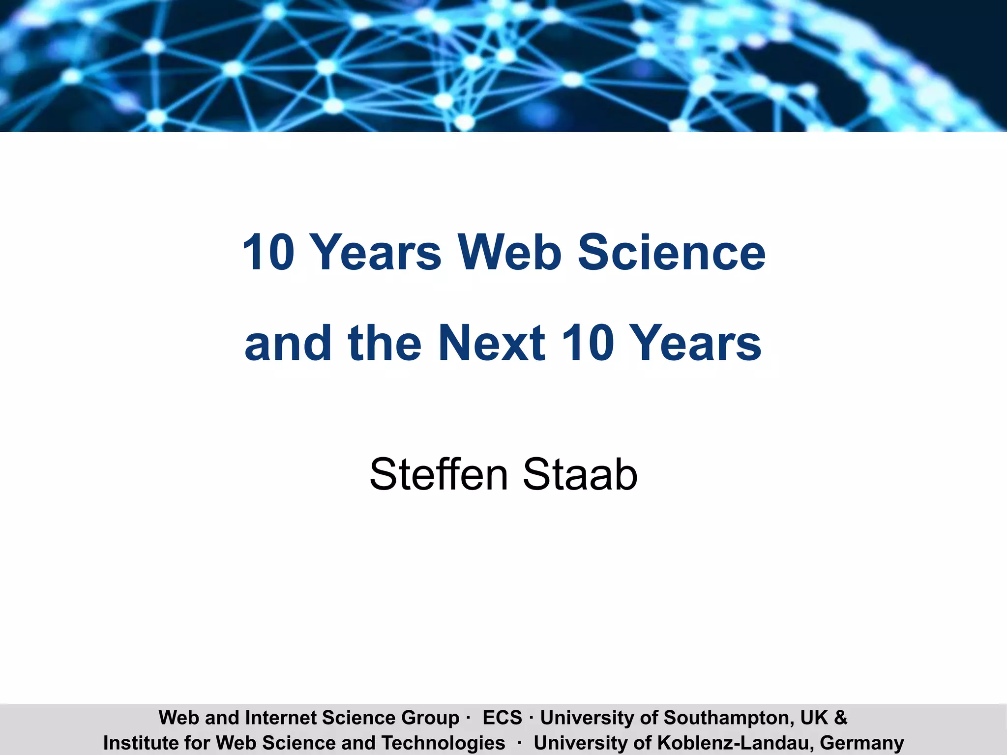 Steffen Staab 10 Years of Web Science 9Institute for Web Science and Technologies · University of Koblenz-Landau, Germany
Web and Internet Science Group · ECS · University of Southampton, UK &
10 Years Web Science
and the Next 10 Years
Steffen Staab
 