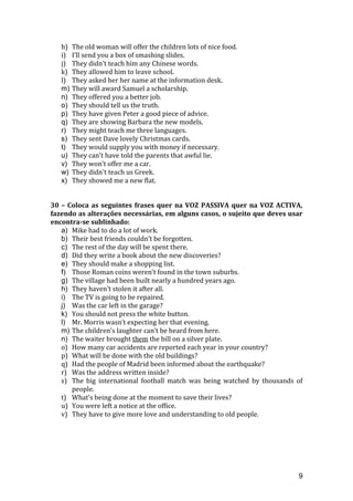 h) The old woman will offer the children lots of nice food.
i) I’ll send you a box of smashing slides.
j) They didn’t teach him any Chinese words.
k) They allowed him to leave school.
l) They asked her her name at the information desk.
m) They will award Samuel a scholarship.
n) They offered you a better job.
o) They should tell us the truth.
p) They have given Peter a good piece of advice.
q) They are showing Barbara the new models.
r) They might teach me three languages.
s) They sent Dave lovely Christmas cards.
t) They would supply you with money if necessary.
u) They can't have told the parents that awful lie.
v) They won't offer me a car.
w) They didn't teach us Greek.
x) They showed me a new flat.
30 – Coloca as seguintes frases quer na VOZ PASSIVA quer na VOZ ACTIVA,
fazendo as alterações necessárias, em alguns casos, o sujeito que deves usar
encontra-se sublinhado:
a) Mike had to do a lot of work.
b) Their best friends couldn’t be forgotten.
c) The rest of the day will be spent there.
d) Did they write a book about the new discoveries?
e) They should make a shopping list.
f) Those Roman coins weren’t found in the town suburbs.
g) The village had been built nearly a hundred years ago.
h) They haven’t stolen it after all.
i) The TV is going to be repaired.
j) Was the car left in the garage?
k) You should not press the white button.
l) Mr. Morris wasn’t expecting her that evening.
m) The children’s laughter can’t be heard from here.
n) The waiter brought them the bill on a silver plate.
o) How many car accidents are reported each year in your country?
p) What will be done with the old buildings?
q) Had the people of Madrid been informed about the earthquake?
r) Was the address written inside?
s) The big international football match was being watched by thousands of
people.
t) What’s being done at the moment to save their lives?
u) You were left a notice at the office.
v) They have to give more love and understanding to old people.
9
 