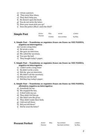c) I draw a picture.
d) They wear blue shoes.
e) They don't help you.
f) He doesn't open the book.
g) You do not write the letter.
h) Does your mum pick you up?
i) Does the police officer catch the thief?
Simple Past Active: Rita wrote a letter.
Passive:
A letter was written by Rita.
4. Simple Past – Transforma as seguintes frases em frases na VOZ PASSIVA,
negativa ou interrogativa:
m) I wrote a long letter
n) He wrote a note.
o) She gave an interview.
p) We called the secretary.
q) You saw the ball.
r) They bought today’s paper.
5. Simple Past – Transforma as seguintes frases em frases na VOZ PASSIVA,
negativa ou interrogativa:
s) I didn’t write a long letter
t) He didn’t write a note.
u) Did she give an interview.
v) We didn’t call the secretary.
w) Did you see the ball.
x) Did they buy today’s paper.
6. Simple Past – Transforma as seguintes frases em frases na VOZ PASSIVA,
afirmativa, negativa ou interrogativa:
a) Somebody hit me.
b) We stopped the bus.
c) A thief stole my car.
d) They didn't let him go.
e) She didn't win the prize.
f) They didn't make their beds.
g) I did not tell them.
h) Did you tell them?
i) Did he send the letter?
Present Perfect Active: Rita has written a letter.
Passive: has been written by Rita.
2
 