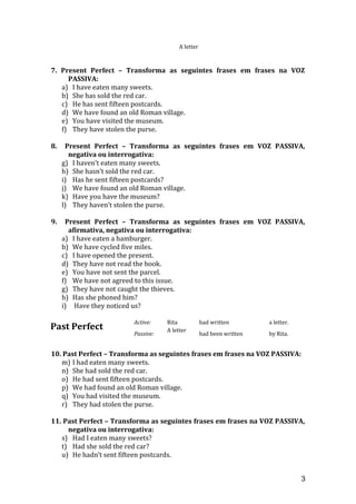 A letter
7. Present Perfect – Transforma as seguintes frases em frases na VOZ
PASSIVA:
a) I have eaten many sweets.
b) She has sold the red car.
c) He has sent fifteen postcards.
d) We have found an old Roman village.
e) You have visited the museum.
f) They have stolen the purse.
8. Present Perfect – Transforma as seguintes frases em VOZ PASSIVA,
negativa ou interrogativa:
g) I haven’t eaten many sweets.
h) She hasn’t sold the red car.
i) Has he sent fifteen postcards?
j) We have found an old Roman village.
k) Have you have the museum?
l) They haven’t stolen the purse.
9. Present Perfect – Transforma as seguintes frases em VOZ PASSIVA,
afirmativa, negativa ou interrogativa:
a) I have eaten a hamburger.
b) We have cycled five miles.
c) I have opened the present.
d) They have not read the book.
e) You have not sent the parcel.
f) We have not agreed to this issue.
g) They have not caught the thieves.
h) Has she phoned him?
i) Have they noticed us?
Past Perfect
Active: Rita had written a letter.
Passive:
A letter
had been written by Rita.
10. Past Perfect – Transforma as seguintes frases em frases na VOZ PASSIVA:
m) I had eaten many sweets.
n) She had sold the red car.
o) He had sent fifteen postcards.
p) We had found an old Roman village.
q) You had visited the museum.
r) They had stolen the purse.
11. Past Perfect – Transforma as seguintes frases em frases na VOZ PASSIVA,
negativa ou interrogativa:
s) Had I eaten many sweets?
t) Had she sold the red car?
u) He hadn’t sent fifteen postcards.
3
 