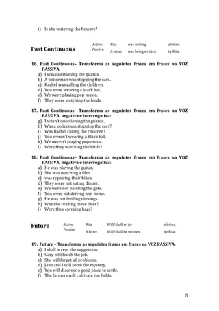 i) Is she watering the flowers?
Past Continuous
Active: Rita was writing a letter.
Passive:
A letter was being written by Rita.
16. Past Continuous– Transforma as seguintes frases em frases na VOZ
PASSIVA:
a) I was questioning the guards.
b) A policeman was stopping the cars.
c) Rachel was calling the children.
d) You were wearing a black hat.
e) We were playing pop music.
f) They were watching the birds.
17. Past Continuous– Transforma as seguintes frases em frases na VOZ
PASSIVA, negativa e interrogativa:
g) I wasn’t questioning the guards.
h) Was a policeman stopping the cars?
i) Was Rachel calling the children?
j) You weren’t wearing a black hat.
k) We weren’t playing pop music.
l) Were they watching the birds?
18. Past Continuous– Transforma as seguintes frases em frases na VOZ
PASSIVA, negativa e interrogativa:
a) He was playing the guitar.
b) She was watching a film.
c) was repairing their bikes.
d) They were not eating dinner.
e) We were not painting the gate.
f) You were not driving him home.
g) He was not feeding the dogs.
h) Was she reading these lines?
i) Were they carrying bags?
Future Active: Rita Will/shall write a letter.
Passive:
A letter Will/shall be written by Rita.
19. Future – Transforma as seguintes frases em frases na VOZ PASSIVA:
a) I shall accept the suggestion.
b) Gary will finish the job.
c) She will forget all problems.
d) Jane and I will solve the mystery.
e) You will discover a good place to settle.
f) The farmers will cultivate the fields.
5
 