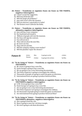 20. Future – Transforma as seguintes frases em frases na VOZ PASSIVA,
negativa e interrogativa:
g) I shan’t accept the suggestion.
h) Will Gary finish the job?
i) Will she forget all problems.?
j) Jane and I won’t solve the mystery.
k) Will you discover a good place to settle?
l) The farmers won’t cultivate the fields.
21. Future – Transforma as seguintes frases em frases na VOZ PASSIVA,
afirmativa, negativa e interrogativa:
a) Jane will buy a new computer.
b) Her boyfriend will install it.
c) Millions of people will visit the museum.
d) Our boss will sign the contract.
e) You will not do it.
f) They will not show the new film.
g) He won't see Sue.
h) They will not ask him.
i) Will the company employ a new worker?
j) Will the plumber repair the shower?
Future II Active: Rita Is going to write a letter.
Passive:
A letter Is going to be written by Rita.
22. “To be Going to” Future – Transforma as seguintes frases em frases na
VOZ PASSIVA:
a) Mr. Green is going to buy a new flat.
b) Uncle George is going to buy a new flat.
c) We are going to see a very interesting documentary.
d) The Police Inspector is going to investigate the robbery.
e) Thousands of people are going to watch the game on television.
f) International firms are going to produce historical films.
23. “To be Going to” Future – Transforma as seguintes frases em frases na
VOZ PASSIVA, negativa e interrogativa:
g) Is Mr. Green going to buy a new flat?
h) Uncle George isn’t going to buy a new flat.
i) Are we going to see a very interesting documentary?
j) The Police Inspector isn’t going to investigate the robbery.
k) Are thousands of people going to watch the game on television?
l) Are international firms going to produce historical films?
24. “To be Going to” Future – Transforma as seguintes frases em frases na
VOZ PASSIVA, afirmativa, negativa e interrogativa:
a) She is going to feed the cats.
b) Mary is going to wear her red shoes tonight.
c) We aren’t going to ask them directions.
6
 