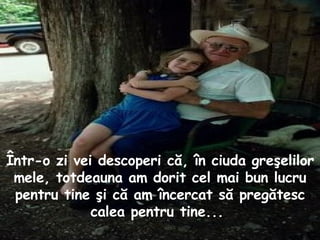 Într - o  z i vei descoperi că, în ciuda greşelilor mele, totdeauna am dorit cel mai bun lucru pentru tine şi că am încercat să pregătesc calea pentru tine...  