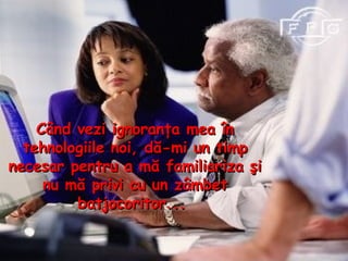 Când vezi ignoranţa mea în tehnologiile noi, dă - mi un timp necesar pentru  a m ă familiariza şi nu mă privi cu un zâmbet batjocoritor...  