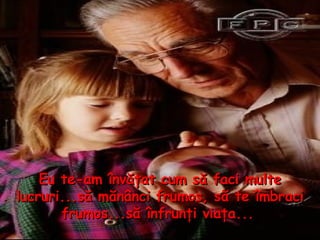 Eu te - am învăţat cum să faci multe lucruri...să mănânci frumos, să te îmbraci frumos...să înfrunţi viaţa...   